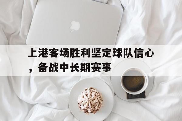 随机上港客场胜利坚定球队信心,备战中长期赛事的简单介绍